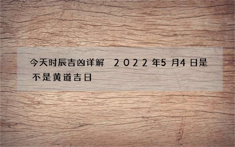 今天时辰吉凶详解 2022年5月4日是不是黄道吉日
